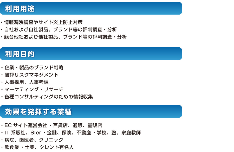 活用事例 利用用途 ・情報漏洩調査やサイト炎上防止対策・自社および自社製品、ブランド等の評判調査・分析・競合他社および他社製品、ブランド等の評判調査・分析 利用目的 ・企業・製品のブランド戦略・風評リスクマネジメント・人事採用、人事考課・マーケティング・リサーチ・各種コンサルティングのための情報収集 効果を発揮する業種 ・ECサイト運営会社 ・百貨店、通販、量販店・IT系販社、SIer ・金融、保険、不動産 ・学校、塾、家庭教師・病院、歯医者、クリニック・飲食業 ・士業、タレント有名人